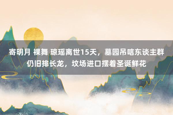 寄明月 裸舞 琼瑶离世15天，墓园吊唁东谈主群仍旧排长龙，坟场进口摆着圣诞鲜花