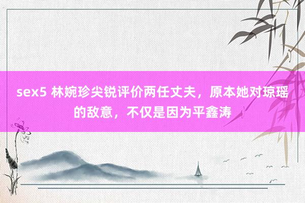 sex5 林婉珍尖锐评价两任丈夫，原本她对琼瑶的敌意，不仅是因为平鑫涛
