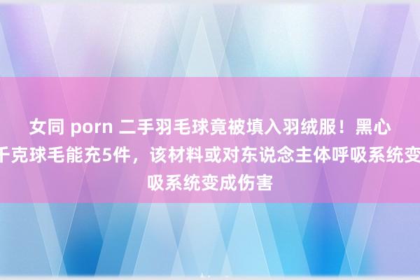 女同 porn 二手羽毛球竟被填入羽绒服！黑心商家1千克球毛能充5件，该材料或对东说念主体呼吸系统变