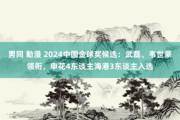 男同 動漫 2024中国金球奖候选：武磊、韦世豪领衔，申花4东谈主海港3东谈主入选