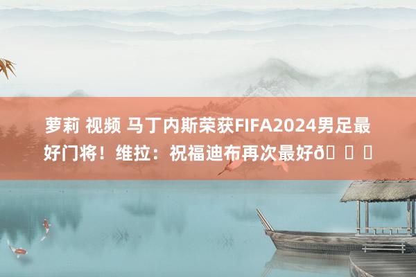 萝莉 视频 马丁内斯荣获FIFA2024男足最好门将！维拉：祝福迪布再次最好👑