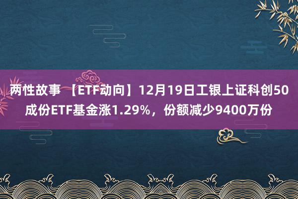 两性故事 【ETF动向】12月19日工银上证科创50成份ETF基金涨1.29%，份额减少9400万份