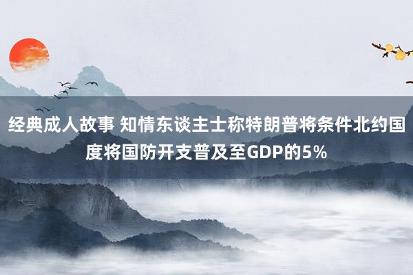 经典成人故事 知情东谈主士称特朗普将条件北约国度将国防开支普及至GDP的5%