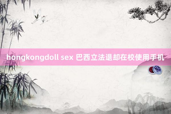 hongkongdoll sex 巴西立法退却在校使用手机