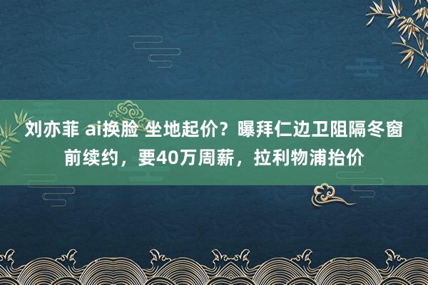 刘亦菲 ai换脸 坐地起价?曝拜仁边卫阻隔冬窗前续约,要40万周薪,拉利物浦抬价