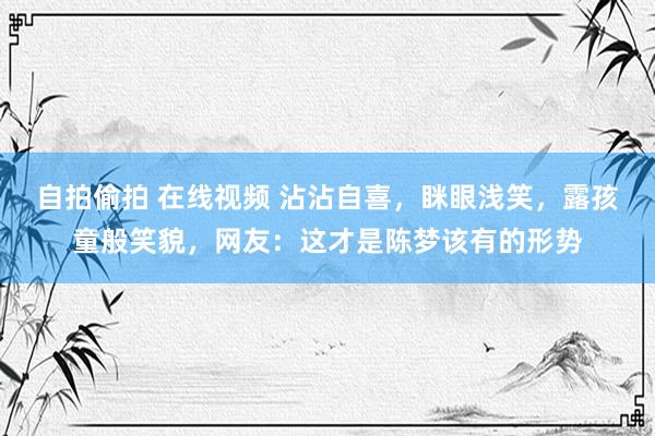 自拍偷拍 在线视频 沾沾自喜，眯眼浅笑，露孩童般笑貌，网友：这才是陈梦该有的形势