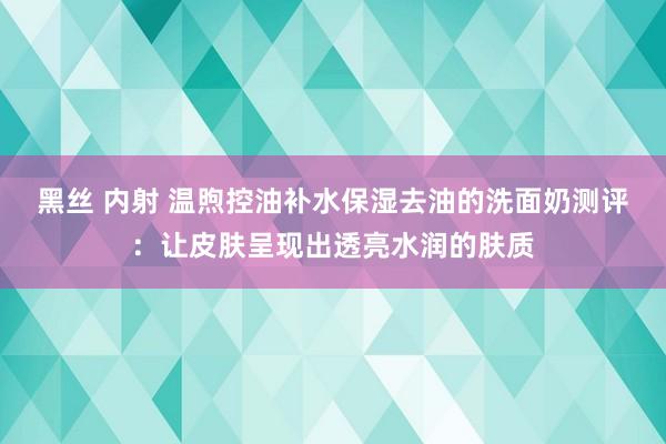 黑丝 内射 温煦控油补水保湿去油的洗面奶测评：让皮肤呈现出透亮水润的肤质