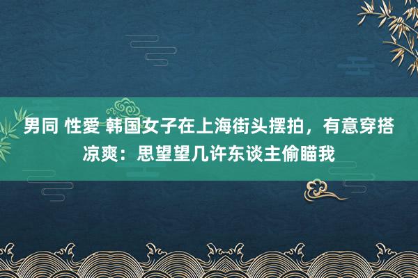 男同 性愛 韩国女子在上海街头摆拍，有意穿搭凉爽：思望望几许东谈主偷瞄我