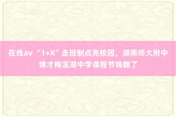 在线av “1+X”走班制点亮校园，湖南师大附中博才梅溪湖中学课程节嗨翻了