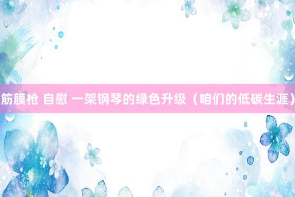 筋膜枪 自慰 一架钢琴的绿色升级（咱们的低碳生涯）