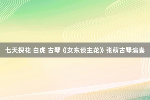 七天探花 白虎 古琴《女东谈主花》张萌古琴演奏