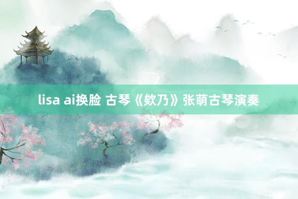lisa ai换脸 古琴《欸乃》张萌古琴演奏