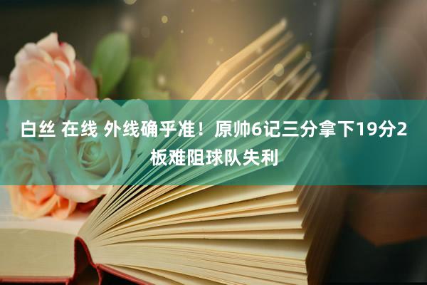 白丝 在线 外线确乎准！原帅6记三分拿下19分2板难阻球队失利