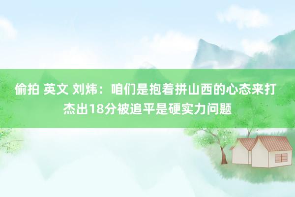 偷拍 英文 刘炜：咱们是抱着拼山西的心态来打 杰出18分被追平是硬实力问题
