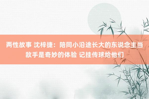两性故事 沈梓捷：陪同小沿途长大的东说念主当敌手是奇妙的体验 记挂传球给他们