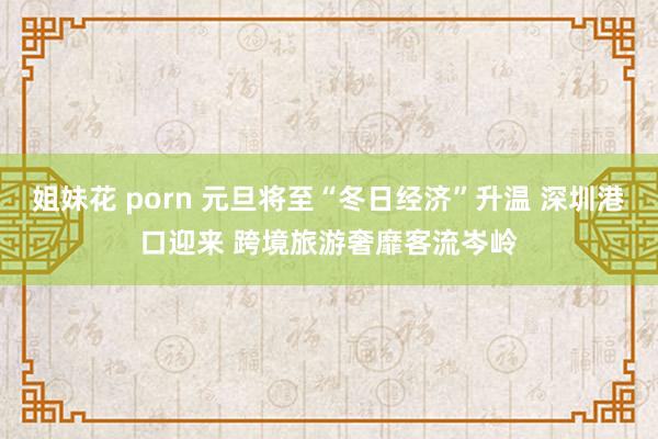 姐妹花 porn 元旦将至“冬日经济”升温 深圳港口迎来 跨境旅游奢靡客流岑岭