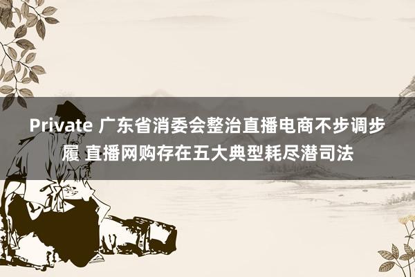 Private 广东省消委会整治直播电商不步调步履 直播网购存在五大典型耗尽潜司法