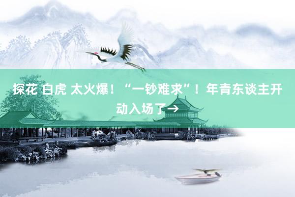 探花 白虎 太火爆！“一钞难求”！年青东谈主开动入场了→