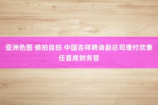 亚洲色图 偷拍自拍 中国吉祥聘请副总司理付欣兼任首席财务官