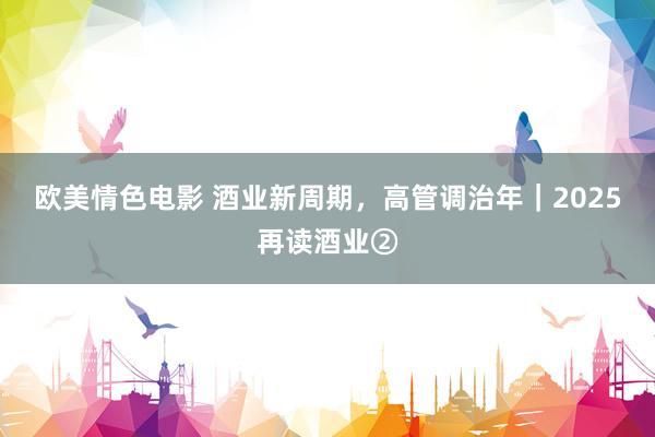 欧美情色电影 酒业新周期，高管调治年｜2025再读酒业②