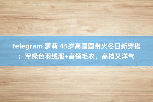 telegram 萝莉 45岁高圆圆带火冬日新穿搭：军绿色羽绒服+高领毛衣，高档又洋气