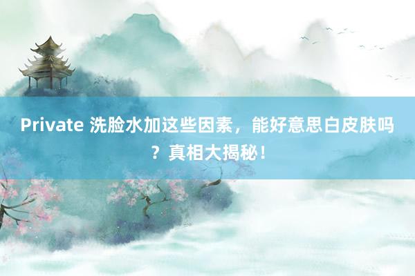 Private 洗脸水加这些因素，能好意思白皮肤吗？真相大揭秘！