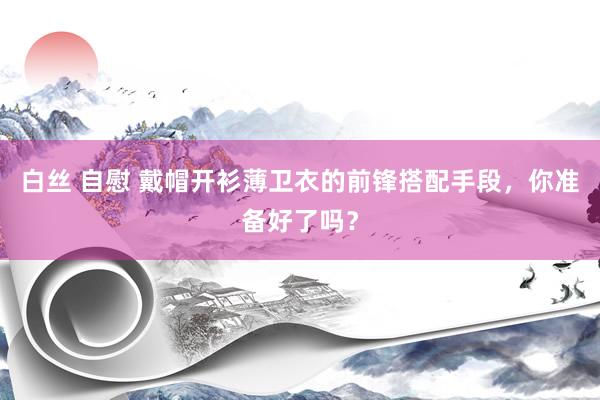 白丝 自慰 戴帽开衫薄卫衣的前锋搭配手段，你准备好了吗？
