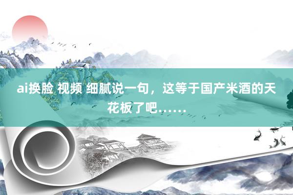 ai换脸 视频 细腻说一句，这等于国产米酒的天花板了吧……