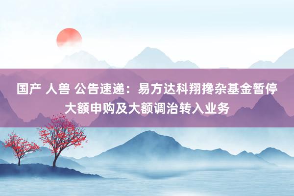 国产 人兽 公告速递：易方达科翔搀杂基金暂停大额申购及大额调治转入业务