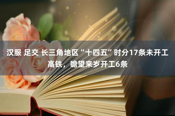 汉服 足交 长三角地区“十四五”时分17条未开工高铁，瞻望来岁开工6条
