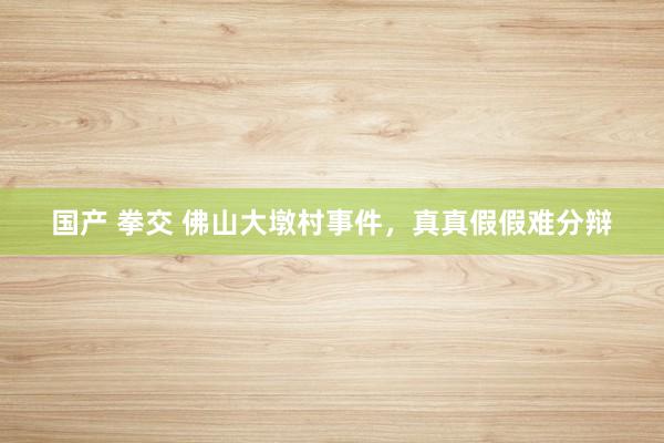国产 拳交 佛山大墩村事件，真真假假难分辩