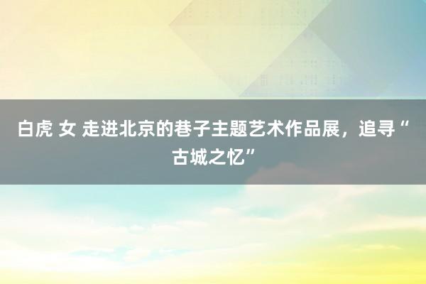 白虎 女 走进北京的巷子主题艺术作品展，追寻“古城之忆”