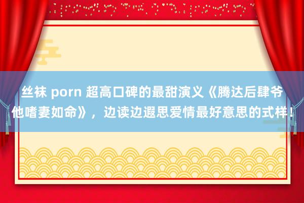 丝袜 porn 超高口碑的最甜演义《腾达后肆爷他嗜妻如命》，边读边遐思爱情最好意思的式样！