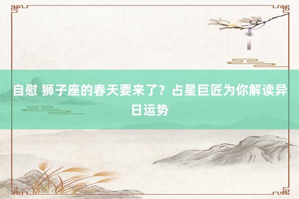 自慰 狮子座的春天要来了？占星巨匠为你解读异日运势