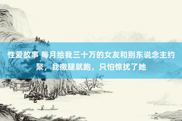 性爱故事 每月给我三十万的女友和别东说念主约聚，我撒腿就跑，只怕惊扰了她