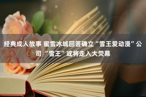经典成人故事 蜜雪冰城回答确立“雪王爱动漫”公司 “雪王”或将走入大荧幕