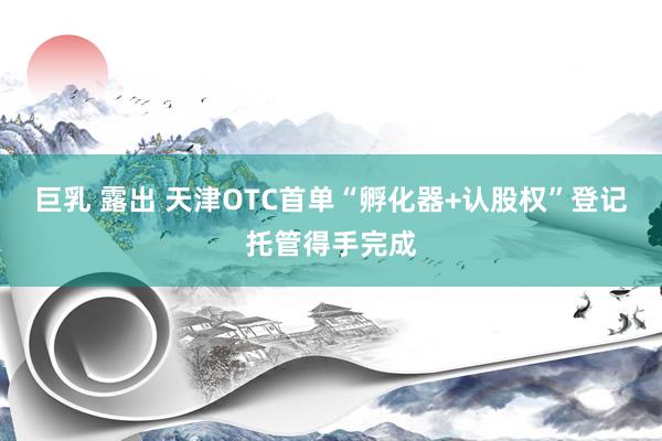 巨乳 露出 天津OTC首单“孵化器+认股权”登记托管得手完成