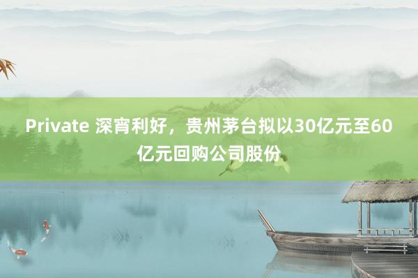 Private 深宵利好，贵州茅台拟以30亿元至60亿元回购公司股份