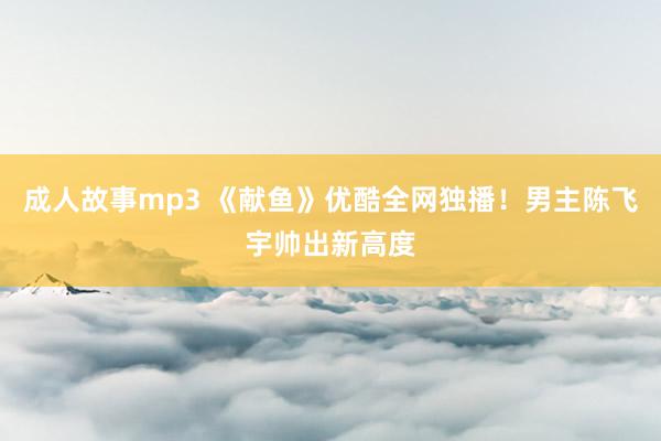 成人故事mp3 《献鱼》优酷全网独播！男主陈飞宇帅出新高度