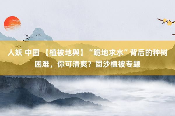 人妖 中国 【植被地舆】“跪地求水”背后的种树困难，你可清爽？固沙植被专题