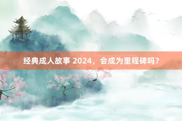 经典成人故事 2024，会成为里程碑吗？