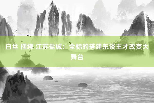白丝 捆绑 江苏盐城：全标的搭建东谈主才改变大舞台