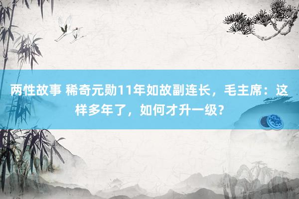 两性故事 稀奇元勋11年如故副连长，毛主席：这样多年了，如何才升一级？