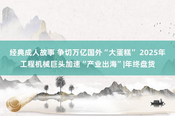 经典成人故事 争切万亿国外“大蛋糕” 2025年工程机械巨头加速“产业出海”|年终盘货