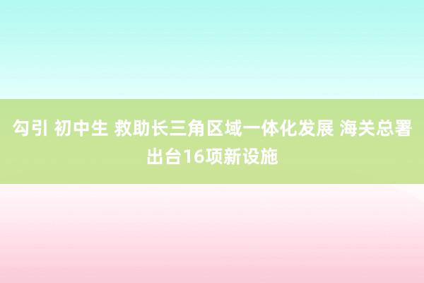 勾引 初中生 救助长三角区域一体化发展 海关总署出台16项新设施