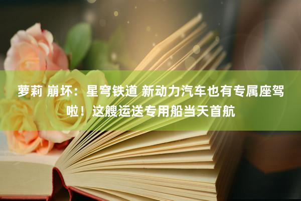 萝莉 崩坏：星穹铁道 新动力汽车也有专属座驾啦！这艘运送专用船当天首航