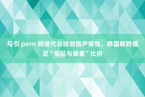 勾引 porn 毁谤代总统剑指尹锡悦，韩国朝野插足“拖延与搪塞”比拼