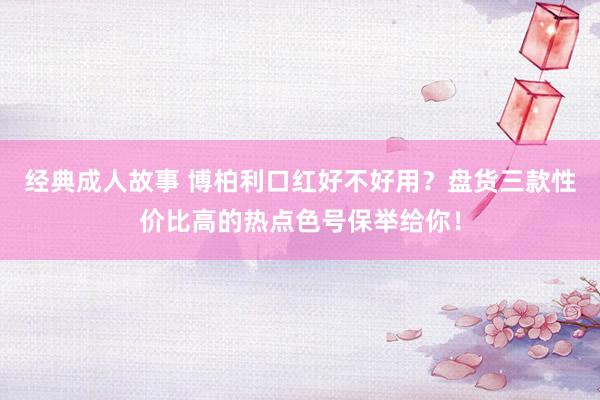 经典成人故事 博柏利口红好不好用？盘货三款性价比高的热点色号保举给你！