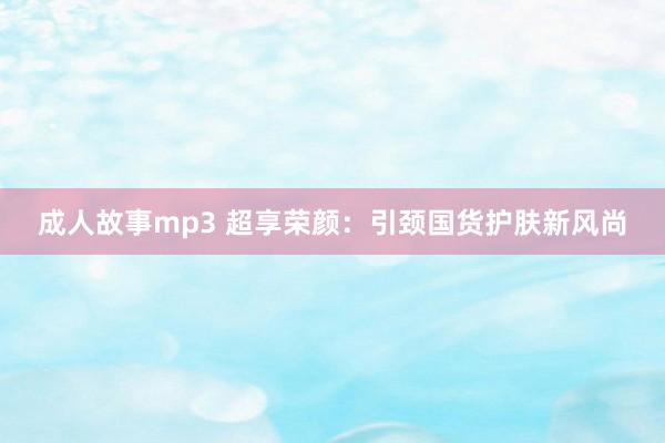 成人故事mp3 超享荣颜：引颈国货护肤新风尚