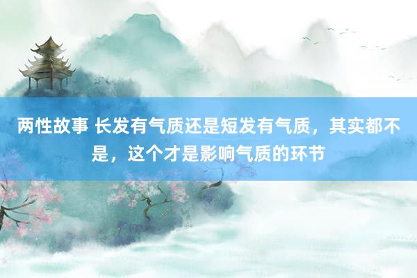 两性故事 长发有气质还是短发有气质，其实都不是，这个才是影响气质的环节
